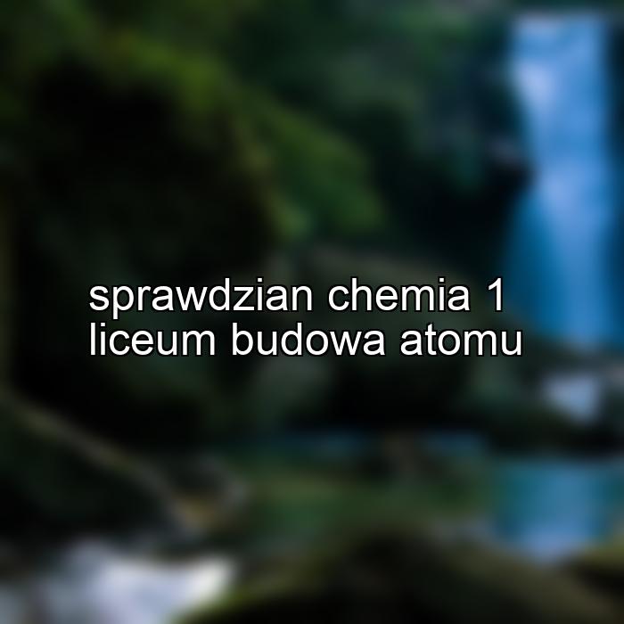 sprawdzian chemia 1 liceum budowa atomu