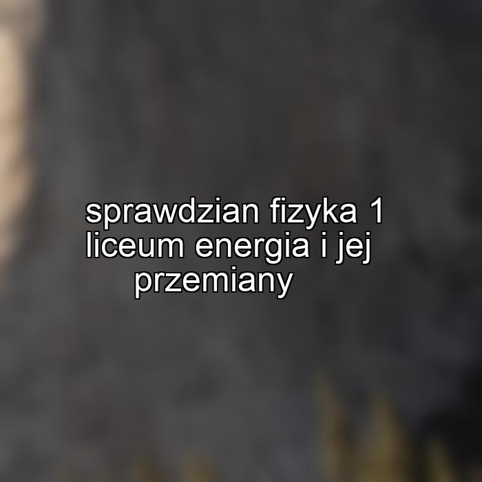 sprawdzian fizyka 1 liceum energia i jej przemiany