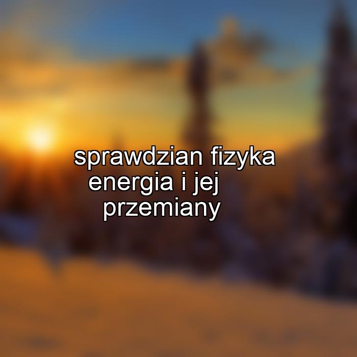 sprawdzian fizyka energia i jej przemiany