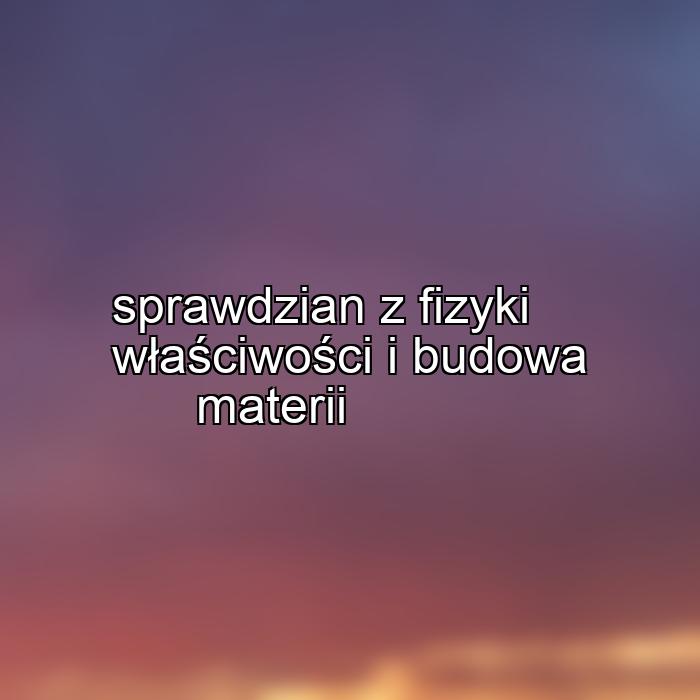 sprawdzian z fizyki właściwości i budowa materii